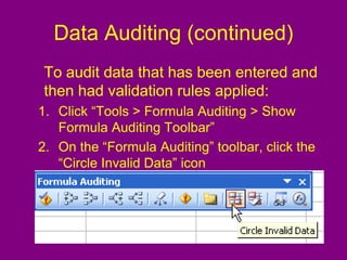 Data Auditing (continued)
To audit data that has been entered and
then had validation rules applied:
1. Click “Tools > Formula Auditing > Show
Formula Auditing Toolbar”
2. On the “Formula Auditing” toolbar, click the
“Circle Invalid Data” icon
 