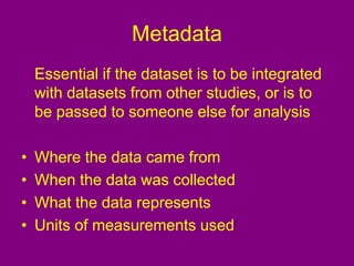 Metadata
Essential if the dataset is to be integrated
with datasets from other studies, or is to
be passed to someone else for analysis
• Where the data came from
• When the data was collected
• What the data represents
• Units of measurements used
 