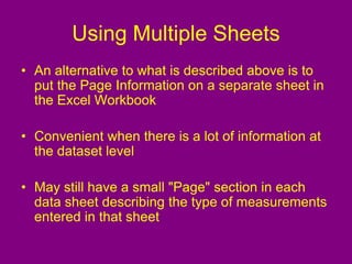 Using Multiple Sheets
• An alternative to what is described above is to
put the Page Information on a separate sheet in
the Excel Workbook
• Convenient when there is a lot of information at
the dataset level
• May still have a small "Page" section in each
data sheet describing the type of measurements
entered in that sheet
 