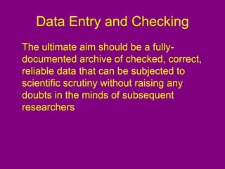 Data Entry and Checking
The ultimate aim should be a fully-
documented archive of checked, correct,
reliable data that can be subjected to
scientific scrutiny without raising any
doubts in the minds of subsequent
researchers
 