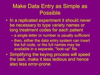 Make Data Entry as Simple as
Possible
• In a replicated experiment it should never
be necessary to type variety names or
long treatment codes for each patient
– a single letter or number is usually sufficient
– then, either the data entry system can insert
the full code, or the full names may be
available in a separate, "look-up" file
• Simplifying the keying process will speed
the task, make it less tedious and hence
also less error-prone
 