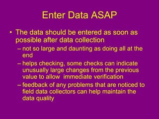 Enter Data ASAP
• The data should be entered as soon as
possible after data collection
– not so large and daunting as doing all at the
end
– helps checking, some checks can indicate
unusually large changes from the previous
value to allow immediate verification
– feedback of any problems that are noticed to
field data collectors can help maintain the
data quality
 