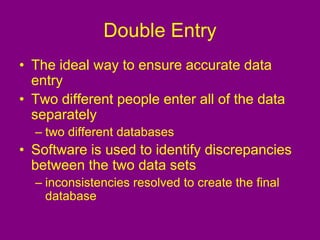 Double Entry
• The ideal way to ensure accurate data
entry
• Two different people enter all of the data
separately
– two different databases
• Software is used to identify discrepancies
between the two data sets
– inconsistencies resolved to create the final
database
 