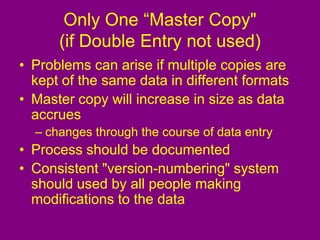 Only One “Master Copy"
(if Double Entry not used)
• Problems can arise if multiple copies are
kept of the same data in different formats
• Master copy will increase in size as data
accrues
– changes through the course of data entry
• Process should be documented
• Consistent "version-numbering" system
should used by all people making
modifications to the data
 