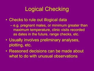 Logical Checking
• Checks to rule out illogical data
– e.g. pregnant males, or minimum greater than
maximum temperature, clinic visits recorded
as dates in the future, range checks, etc.
• Usually involves preliminary analyses,
plotting, etc.
• Reasoned decisions can be made about
what to do with unusual observations
 