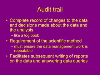 Audit trail
• Complete record of changes to the data
and decisions made about the data and
the analysis
– like a log book
• Requirement of the scientific method
– must ensure the data management work is
repeatable
• Facilitates subsequent writing of reports
on the data and answering data queries
 