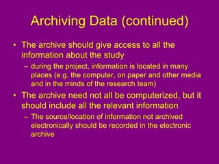 Archiving Data (continued)
• The archive should give access to all the
information about the study
– during the project, information is located in many
places (e.g. the computer, on paper and other media
and in the minds of the research team)
• The archive need not all be computerized, but it
should include all the relevant information
– The source/location of information not archived
electronically should be recorded in the electronic
archive
 