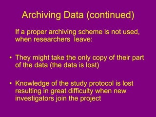 Archiving Data (continued)
If a proper archiving scheme is not used,
when researchers leave:
• They might take the only copy of their part
of the data (the data is lost)
• Knowledge of the study protocol is lost
resulting in great difficulty when new
investigators join the project
 
