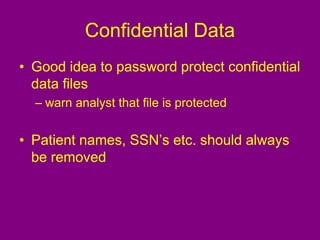 Confidential Data
• Good idea to password protect confidential
data files
– warn analyst that file is protected
• Patient names, SSN’s etc. should always
be removed
 