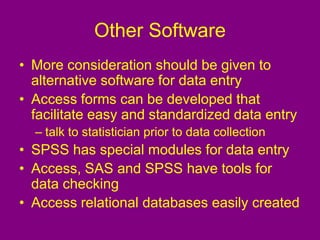 Other Software
• More consideration should be given to
alternative software for data entry
• Access forms can be developed that
facilitate easy and standardized data entry
– talk to statistician prior to data collection
• SPSS has special modules for data entry
• Access, SAS and SPSS have tools for
data checking
• Access relational databases easily created
 