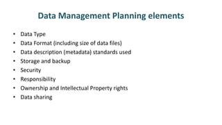 Data Management Planning elements
• Data Type
• Data Format (including size of data files)
• Data description (metadata) standards used
• Storage and backup
• Security
• Responsibility
• Ownership and Intellectual Property rights
• Data sharing
 