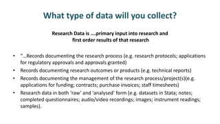 What type of data will you collect?
Research Data is ….primary input into research and
first order results of that research
• “…Records documenting the research process (e.g. research protocols; applications
for regulatory approvals and approvals granted)
• Records documenting research outcomes or products (e.g. technical reports)
• Records documenting the management of the research process/project(s)(e.g.
applications for funding; contracts; purchase invoices; staff timesheets)
• Research data in both ‘raw’ and ‘analysed’ form (e.g. datasets in Stata; notes;
completed questionnaires; audio/video recordings; images; instrument readings;
samples).
 