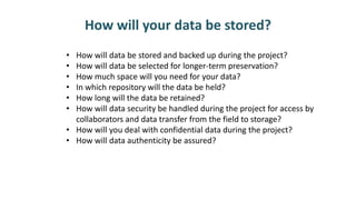 How will your data be stored?
• How will data be stored and backed up during the project?
• How will data be selected for longer-term preservation?
• How much space will you need for your data?
• In which repository will the data be held?
• How long will the data be retained?
• How will data security be handled during the project for access by
collaborators and data transfer from the field to storage?
• How will you deal with confidential data during the project?
• How will data authenticity be assured?
 