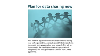 Plan for data sharing now
Your research reputation will in future be linked to making
your well-organised research data available to the academic
community once you complete your research. This will be
done through the coupling of data sharing to academic
recognition, and through increased citations from Linked
Open Data.
 