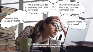 Actually, where
IS my data?
What do they
mean by RDM?
Who are they to tell
me what to do with
my data?
The university is just
dreaming up more
admin for me!
To ensure research data is preserved and
discoverable in the long-term
 