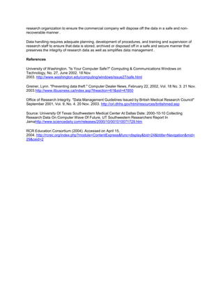 research organization to ensure the commercial company will dispose off the data in a safe and non-
recoverable manner .
Data handling requires adequate planning, development of procedures, and training and supervision of
research staff to ensure that data is stored, archived or disposed off in a safe and secure manner that
preserves the integrity of research data as well as simplifies data management .
References
University of Washington. "Is Your Computer Safe?" Computing & Communications Windows on
Technology, No. 27, June 2002. 18 Nov.
2003. http://www.washington.edu/computing/windows/issue27/safe.html
Greiner, Lynn. "Preventing data theft " Computer Dealer News, February 22, 2002, Vol. 18 No. 3. 21 Nov.
2003.http://www.itbusiness.ca/index.asp?theaction=61&sid=47850
Office of Research Integrity. "Data Management Guidelines Issued by British Medical Research Council"
September 2001, Vol. 9, No. 4. 20 Nov. 2003. http://ori.dhhs.gov/html/resources/britishmed.asp
Source: University Of Texas Southwestern Medical Center At Dallas Date: 2000-10-10 Collecting
Research Data On Computer Wave Of Future, UT Southwestern Researchers Report In
Jamahttp://www.sciencedaily.com/releases/2000/10/001010071729.htm
RCR Education Consortium (2004). Accessed on April 15,
2004. http://rcrec.org/index.php?module=ContentExpress&func=display&bid=24&btitle=Navigation&mid=
29&ceid=2
 