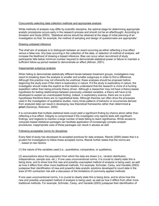 Concurrently selecting data collection methods and appropriate analysis
While methods of analysis may differ by scientific discipline, the optimal stage for determining appropriate
analytic procedures occurs early in the research process and should not be an afterthought. According to
Smeeton and Goda (2003), “Statistical advice should be obtained at the stage of initial planning of an
investigation so that, for example, the method of sampling and design of questionnaire are appropriate”.
Drawing unbiased inference
The chief aim of analysis is to distinguish between an event occurring as either reflecting a true effect
versus a false one. Any bias occurring in the collection of the data, or selection of method of analysis, will
increase the likelihood of drawing a biased inference. Bias can occur when recruitment of study
participants falls below minimum number required to demonstrate statistical power or failure to maintain a
sufficient follow-up period needed to demonstrate an effect (Altman, 2001).
Inappropriate subgroup analysis
When failing to demonstrate statistically different levels between treatment groups, investigators may
resort to breaking down the analysis to smaller and smaller subgroups in order to find a difference.
Although this practice may not inherently be unethical, these analyses should be proposed before
beginning the study even if the intent is exploratory in nature. If it the study is exploratory in nature, the
investigator should make this explicit so that readers understand that the research is more of a hunting
expedition rather than being primarily theory driven. Although a researcher may not have a theory-based
hypothesis for testing relationships between previously untested variables, a theory will have to be
developed to explain an unanticipated finding. Indeed, in exploratory science, there are no a priori
hypotheses therefore there are no hypothetical tests. Although theories can often drive the processes
used in the investigation of qualitative studies, many times patterns of behavior or occurrences derived
from analyzed data can result in developing new theoretical frameworks rather than determined a
priori (Savenye, Robinson, 2004).
It is conceivable that multiple statistical tests could yield a significant finding by chance alone rather than
reflecting a true effect. Integrity is compromised if the investigator only reports tests with significant
findings, and neglects to mention a large number of tests failing to reach significance. While access to
computer-based statistical packages can facilitate application of increasingly complex analytic
procedures, inappropriate uses of these packages can result in abuses as well.
Following acceptable norms for disciplines
Every field of study has developed its accepted practices for data analysis. Resnik (2000) states that it is
prudent for investigators to follow these accepted norms. Resnik further states that the norms are
‘…based on two factors:
(1) the nature of the variables used (i.e., quantitative, comparative, or qualitative),
(2) assumptions about the population from which the data are drawn (i.e., random distribution,
independence, sample size, etc.). If one uses unconventional norms, it is crucial to clearly state this is
being done, and to show how this new and possibly unaccepted method of analysis is being used, as well
as how it differs from other more traditional methods. For example, Schroder, Carey, and Vanable (2003)
juxtapose their identification of new and powerful data analytic solutions developed to count data in the
area of HIV contraction risk with a discussion of the limitations of commonly applied methods.
If one uses unconventional norms, it is crucial to clearly state this is being done, and to show how this
new and possibly unaccepted method of analysis is being used, as well as how it differs from other more
traditional methods. For example, Schroder, Carey, and Vanable (2003) juxtapose their identification of
 