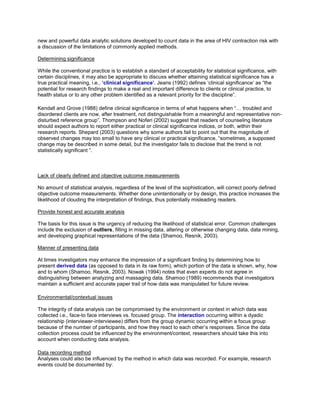 new and powerful data analytic solutions developed to count data in the area of HIV contraction risk with
a discussion of the limitations of commonly applied methods.
Determining significance
While the conventional practice is to establish a standard of acceptability for statistical significance, with
certain disciplines, it may also be appropriate to discuss whether attaining statistical significance has a
true practical meaning, i.e., ‘clinical significance’. Jeans (1992) defines ‘clinical significance’ as “the
potential for research findings to make a real and important difference to clients or clinical practice, to
health status or to any other problem identified as a relevant priority for the discipline”.
Kendall and Grove (1988) define clinical significance in terms of what happens when “… troubled and
disordered clients are now, after treatment, not distinguishable from a meaningful and representative non-
disturbed reference group”. Thompson and Noferi (2002) suggest that readers of counseling literature
should expect authors to report either practical or clinical significance indices, or both, within their
research reports. Shepard (2003) questions why some authors fail to point out that the magnitude of
observed changes may too small to have any clinical or practical significance, “sometimes, a supposed
change may be described in some detail, but the investigator fails to disclose that the trend is not
statistically significant ”.
Lack of clearly defined and objective outcome measurements
No amount of statistical analysis, regardless of the level of the sophistication, will correct poorly defined
objective outcome measurements. Whether done unintentionally or by design, this practice increases the
likelihood of clouding the interpretation of findings, thus potentially misleading readers.
Provide honest and accurate analysis
The basis for this issue is the urgency of reducing the likelihood of statistical error. Common challenges
include the exclusion of outliers, filling in missing data, altering or otherwise changing data, data mining,
and developing graphical representations of the data (Shamoo, Resnik, 2003).
Manner of presenting data
At times investigators may enhance the impression of a significant finding by determining how to
present derived data (as opposed to data in its raw form), which portion of the data is shown, why, how
and to whom (Shamoo, Resnik, 2003). Nowak (1994) notes that even experts do not agree in
distinguishing between analyzing and massaging data. Shamoo (1989) recommends that investigators
maintain a sufficient and accurate paper trail of how data was manipulated for future review.
Environmental/contextual issues
The integrity of data analysis can be compromised by the environment or context in which data was
collected i.e., face-to face interviews vs. focused group. The interaction occurring within a dyadic
relationship (interviewer-interviewee) differs from the group dynamic occurring within a focus group
because of the number of participants, and how they react to each other’s responses. Since the data
collection process could be influenced by the environment/context, researchers should take this into
account when conducting data analysis.
Data recording method
Analyses could also be influenced by the method in which data was recorded. For example, research
events could be documented by:
 