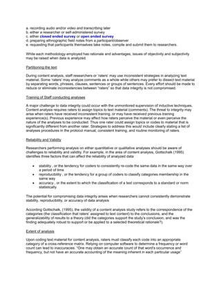 a. recording audio and/or video and transcribing later
b. either a researcher or self-administered survey
c. either closed ended survey or open ended survey
d. preparing ethnographic field notes from a participant/observer
e. requesting that participants themselves take notes, compile and submit them to researchers.
While each methodology employed has rationale and advantages, issues of objectivity and subjectivity
may be raised when data is analyzed.
Partitioning the text
During content analysis, staff researchers or ‘raters’ may use inconsistent strategies in analyzing text
material. Some ‘raters’ may analyze comments as a whole while others may prefer to dissect text material
by separating words, phrases, clauses, sentences or groups of sentences. Every effort should be made to
reduce or eliminate inconsistencies between “raters” so that data integrity is not compromised.
Training of Staff conducting analyses
A major challenge to data integrity could occur with the unmonitored supervision of inductive techniques.
Content analysis requires raters to assign topics to text material (comments). The threat to integrity may
arise when raters have received inconsistent training, or may have received previous training
experience(s). Previous experience may affect how raters perceive the material or even perceive the
nature of the analyses to be conducted. Thus one rater could assign topics or codes to material that is
significantly different from another rater. Strategies to address this would include clearly stating a list of
analyses procedures in the protocol manual, consistent training, and routine monitoring of raters.
Reliability and Validity
Researchers performing analysis on either quantitative or qualitative analyses should be aware of
challenges to reliability and validity. For example, in the area of content analysis, Gottschalk (1995)
identifies three factors that can affect the reliability of analyzed data:
 stability , or the tendency for coders to consistently re-code the same data in the same way over
a period of time
 reproducibility , or the tendency for a group of coders to classify categories membership in the
same way
 accuracy , or the extent to which the classification of a text corresponds to a standard or norm
statistically
The potential for compromising data integrity arises when researchers cannot consistently demonstrate
stability, reproducibility, or accuracy of data analysis
According Gottschalk, (1995), the validity of a content analysis study refers to the correspondence of the
categories (the classification that raters’ assigned to text content) to the conclusions, and the
generalizability of results to a theory (did the categories support the study’s conclusion, and was the
finding adequately robust to support or be applied to a selected theoretical rationale?).
Extent of analysis
Upon coding text material for content analysis, raters must classify each code into an appropriate
category of a cross-reference matrix. Relying on computer software to determine a frequency or word
count can lead to inaccuracies. “One may obtain an accurate count of that word's occurrence and
frequency, but not have an accurate accounting of the meaning inherent in each particular usage”
 