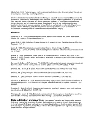 (Gottschalk, 1995). Further analyses might be appropriate to discover the dimensionality of the data set
or identity new meaningful underlying variables.
Whether statistical or non-statistical methods of analyses are used, researchers should be aware of the
potential for compromising data integrity. While statistical analysis is typically performed on quantitative
data, there are numerous analytic procedures specifically designed for qualitative material including
content, thematic, and ethnographic analysis. Regardless of whether one studies quantitative or
qualitative phenomena, researchers use a variety of tools to analyze data in order to test hypotheses,
discern patterns of behavior, and ultimately answer research questions. Failure to understand or
acknowledge data analysis issues presented can compromise data integrity.
References:
Gottschalk, L. A. (1995). Content analysis of verbal behavior: New findings and clinical applications.
Hillside, NJ: Lawrence Erlbaum Associates, Inc
Jeans, M. E. (1992). Clinical significance of research: A growing concern. Canadian Journal of Nursing
Research, 24, 1-4.
Lefort, S. (1993). The statistical versus clinical significance debate. Image, 25, 57-62.
Kendall, P. C., & Grove, W. (1988). Normative comparisons in therapy outcome. Behavioral Assessment,
10, 147-158.
Nowak, R. (1994). Problems in clinical trials go far beyond misconduct. Science. 264(5165): 1538-41.
Resnik, D. (2000). Statistics, ethics, and research: an agenda for educations and reform. Accountability in
Research. 8: 163-88
Schroder, K.E., Carey, M.P., Venable, P.A. (2003). Methodological challenges in research on sexual risk
behavior: I. Item content, scaling, and data analytic options. Ann Behav Med, 26(2): 76-103.
Shamoo, A.E., Resnik, B.R. (2003). Responsible Conduct of Research. Oxford University Press.
Shamoo, A.E. (1989). Principles of Research Data Audit. Gordon and Breach, New York.
Shepard, R.J. (2002). Ethics in exercise science research. Sports Med, 32 (3): 169-183.
Silverman, S., Manson, M. (2003). Research on teaching in physical education doctoral dissertations: a
detailed investigation of focus, method, and analysis. Journal of Teaching in Physical Education, 22(3):
280-297.
Smeeton, N., Goda, D. (2003). Conducting and presenting social work research: some basic statistical
considerations. Br J Soc Work, 33: 567-573.
Thompson, B., Noferi, G. 2002. Statistical, practical, clinical: How many types of significance should be
considered in counseling research? Journal of Counseling & Development, 80(4):64-71.
Data publication and reporting is the process of preparing and disseminating research
findings to the scientific community. Scholarly disciplines can only advance through dissemination and
review of research findings at professional meetings and publications in discipline-related journals. The
tacit assumption in publishing is one of trust between the author(s) and readers regarding the accuracy
and truthfulness of any submission.
 
