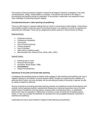 The practice of ensuring research integrity is relevant at all stages of research investigation, from early
conceptualization, design, implementation, to analysis. This practice also extends to the stage of
documenting and preparing results for publication. In this process, researchers may experience many
more challenges to preserving research integrity.
Considerations/issues in data reporting and publishing
There are often factors in research settings that can result in compromises to data integrity. These factors
may facilitate conditions where the goal of conducting research in as objective a manner as possible can
sometimes be challenged. These can be categorized as either external or internal factors as follows:
External Factors:
 Publication pressure
 Professional competition
 Job security
 Lack of formal mentoring
 Unclear guidelines
 Lack of penalties
 Little chance of getting caught
 Bad examples from mentors (Price, Drake, Islam, 2001)
Internal Factors:
 Individual ego or vanity
 Personal financial gain
 Psychiatric illness (Weed, 1998)
 Incompetence
 Sloppy writing/reporting
Importance of accurate and honest data reporting
Investigators demonstrating lapses of integrity while engaged in data reporting and publishing can have a
negative influence in the direction of future research efforts, threaten to compromise the credibility of a
particular field of study, and may ultimately risk the well-being and safety of the public in general, as well
as research subjects in particular.
Sources of guidance promoting good data reporting practices and publishing include faculty advisors who
carefully instruct graduate students, departmental chairpersons mentoring researchers new to the field,
regular review of published university policies, existing codes of professional ethics, or established
government rules and regulations. Deficiencies in training or a lack of awareness of existing policies,
codes, or rules may increase the likelihood of a deviation from the acceptable standards of practice in
reporting and publishing.
Listed below are some issues related to integrity of data reporting and publication:
 