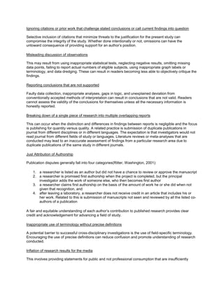 Ignoring citations or prior work that challenge stated conclusions or call current findings into question
Selective inclusion of citations that minimize threats to the justification for the present study can
compromise the integrity of the study. Whether done intentionally or not, omissions can have the
untoward consequence of providing support for an author’s position.
Misleading discussion of observations
This may result from using inappropriate statistical tests, neglecting negative results, omitting missing
data points, failing to report actual numbers of eligible subjects, using inappropriate graph labels or
terminology, and data dredging. These can result in readers becoming less able to objectively critique the
findings.
Reporting conclusions that are not supported
Faulty data collection, inappropriate analyses, gaps in logic, and unexplained deviation from
conventionally accepted methods of interpretation can result in conclusions that are not valid. Readers
cannot assess the validity of the conclusions for themselves unless all the necessary information is
honestly reported.
Breaking down of a single piece of research into multiple overlapping reports
This can occur when the distinction and differences in findings between reports is negligible and the focus
is publishing for quantity versus quality. A related practice is submission of duplicate publications in
journal from different disciplines or in different languages. The expectation is that investigators would not
read journal from different fields of study or languages. Literature reviews or meta-analyses that are
conducted may lead to an inaccurate assessment of findings from a particular research area due to
duplicate publications of the same study in different journals.
Just Attribution of Authorship
Publication disputes generally fall into four categories(Ritter, Washington, 2001):
1. a researcher is listed as an author but did not have a chance to review or approve the manuscript
2. a researcher is promised first authorship when the project is completed, but the principal
investigator adds the work of someone else, who then becomes first author
3. a researcher claims first authorship on the basis of the amount of work he or she did when not
given that recognition, and
4. after leaving a laboratory, a researcher does not receive credit in an article that includes his or
her work. Related to this is submission of manuscripts not seen and reviewed by all the listed co-
authors of a publication
A fair and equitable understanding of each author’s contribution to published research provides clear
credit and acknowledgement for advancing a field of study.
Inappropriate use of terminology without precise definitions
A potential barrier to successful cross-disciplinary investigations is the use of field-specific terminology.
Encouraging the use of precise definitions can reduce confusion and promote understanding of research
conducted.
Inflation of research results for the media
This involves providing statements for public and not professional consumption that are insufficiently
 