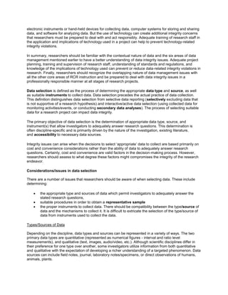 electronic instruments or hand-held devices for collecting data, computer systems for storing and sharing
data, and software for analyzing data. But the use of technology can create additional integrity concerns
that researchers must be prepared to deal with and act responsibly. Adequate training of research staff in
the application and implications of technology used in a project can help to prevent technology-related
integrity violations.
In summary, researchers should be familiar with the contextual nature of data and the six areas of data
management mentioned earlier to have a better understanding of data integrity issues. Adequate project
planning, training and supervision of research staff, understanding of standards and regulations, and
knowledge of the implications of technology used can prevent or reduce data-related integrity violations in
research. Finally, researchers should recognize the overlapping nature of data management issues with
all the other core areas of RCR instruction and be prepared to deal with data integrity issues in a
professionally responsible manner at all stages of research projects.
Data selection is defined as the process of determining the appropriate data type and source, as well
as suitable instruments to collect data. Data selection precedes the actual practice of data collection.
This definition distinguishes data selection from selective data reporting (selectively excluding data that
is not supportive of a research hypothesis) and interactive/active data selection (using collected data for
monitoring activities/events, or conducting secondary data analyses). The process of selecting suitable
data for a research project can impact data integrity.
The primary objective of data selection is the determination of appropriate data type, source, and
instrument(s) that allow investigators to adequately answer research questions. This determination is
often discipline-specific and is primarily driven by the nature of the investigation, existing literature,
and accessibility to necessary data sources.
Integrity issues can arise when the decisions to select ‘appropriate’ data to collect are based primarily on
cost and convenience considerations rather than the ability of data to adequately answer research
questions. Certainly, cost and convenience are valid factors in the decision-making process. However,
researchers should assess to what degree these factors might compromises the integrity of the research
endeavor.
Considerations/issues in data selection
There are a number of issues that researchers should be aware of when selecting data. These include
determining:
 the appropriate type and sources of data which permit investigators to adequately answer the
stated research questions,
 suitable procedures in order to obtain a representative sample
 the proper instruments to collect data. There should be compatibility between the type/source of
data and the mechanisms to collect it. It is difficult to extricate the selection of the type/source of
data from instruments used to collect the data.
Types/Sources of Data
Depending on the discipline, data types and sources can be represented in a variety of ways. The two
primary data types are quantitative (represented as numerical figures - interval and ratio level
measurements), and qualitative (text, images, audio/video, etc.). Although scientific disciplines differ in
their preference for one type over another, some investigators utilize information from both quantitative
and qualitative with the expectation of developing a richer understanding of a targeted phenomenon. Data
sources can include field notes, journal, laboratory notes/specimens, or direct observations of humans,
animals, plants.
 