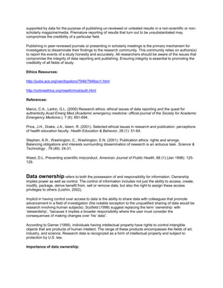 supported by data for the purpose of publishing un-reviewed or untested results in a non-scientific or non-
scholarly magazine/media. Premature reporting of results that turn out to be unsubstantiated may
compromise the credibility of a particular field.
Publishing in peer-reviewed journals or presenting in scholarly meetings is the primary mechanism for
investigators to disseminate their findings to the research community. This community relies on authors(s)
to report the events of a study honestly and accurately. All researchers should be aware of the issues that
compromise the integrity of data reporting and publishing. Ensuring integrity is essential to promoting the
credibility of all fields of study.
Ethics Resources:
http://pubs.acs.org/cen/topstory/7946/7946sci1.html
http://onlineethics.org/reseth/mod/auth.html
References:
Marco, C.A., Larkin, G.L. (2000) Research ethics: ethical issues of data reporting and the quest for
authenticity.Acad Emerg Med (Academic emergency medicine: official journal of the Society for Academic
Emergency Medicine.), 7 (6): 691-694.
Price, J.H., Drake, J.A., Islam, R. (2001). Selected ethical issues in research and publication: perceptions
of health education faculty. Health Education & Behavior, 28 (1): 51-64.
Stephen, K.R., Washington, C., Washington, E.N. (2001). Publication ethics: rights and wrongs:
Balancing obligations and interests surrounding dissemination of research is an arduous task. Science &
Technology , 79 (46): 24-31.
Weed, D.L. Preventing scientific misconduct. American Journal of Public Health, 88 (1) (Jan 1998): 125-
129.
Data ownership refers to both the possession of and responsibility for information. Ownership
implies power as well as control. The control of information includes not just the ability to access, create,
modify, package, derive benefit from, sell or remove data, but also the right to assign these access
privileges to others (Loshin, 2002).
Implicit in having control over access to data is the ability to share data with colleagues that promote
advancement in a field of investigation (the notable exception to the unqualified sharing of data would be
research involving human subjects). Scofield (1998) suggest replacing the term ‘ownership’ with
‘stewardship’, “because it implies a broader responsibility where the user must consider the
consequences of making changes over ‘his’ data”.
According to Garner (1999), individuals having intellectual property have rights to control intangible
objects that are products of human intellect. The range of these products encompasses the fields of art,
industry, and science. Research data is recognized as a form of intellectual property and subject to
protection by U.S. law.
Importance of data ownership:
 