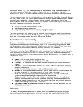 According to Loshin (2002), data has intrinsic value as well as having added value as a byproduct of
information processing, “at the core, the degree of ownership (and by corollary, the degree of
responsibility) is driven by the value that each interested party derives from the use of that information”.
The general consensus of science emphasizes the principle of openness (Panel Sci. Responsib. Conduct
Res. 1992). Thus, sharing data has a number of benefits to society in general and protecting the integrity
of scientific data in particular. The Committee on National Statistics’ 1985 report on sharing data
(Fienberg, Martin, Straf, 1985) noted that sharing data reinforces open scientific inquiry, encourages a
diversity of analyses and conclusions, and permits:
1. reanalyses to verify or refute reported results
2. alternative analyses to refine results
3. analyses to check if the results are robust to varying assumption
The cost and benefits of data sharing should be viewed in ethical, institutional, legal, and professional
dimensions. Researchers should clarify at the beginning of a project if data can or cannot be shared,
under what circumstances, by and with whom, and for what purposes.
Considerations/issues in data ownership
Researchers should have a full understanding of various issues related to data ownership to be able to
make better decisions regarding data ownership. These issues include paradigm of ownership, data
hoarding, data ownership policies, balance of obligations, and technology. Each of these issues gives
rise to a number of considerations that impact decisions concerning data ownership
Paradigm of Ownership – Loshin (2002) alludes to the complexity of ownership issues by identifying the
range of possible paradigms used to claim data ownership. These claims are based on the type and
degree of contribution involved in the research endeavor. Loshin (2002) identifies a list of parties laying a
potential claim to data:
 Creator – The party that creates or generate data
 Consumer – The party that uses the data owns the data
 Compiler - This is the entity that selects and compiles information from different information
sources
 Enterprise - All data that enters the enterprise or is created within the enterprise is completely
owned by the enterprise
 Funder - the user that commissions the data creation claims ownership
 Decoder - In environments where information is “locked” inside particular encoded formats, the
party that can unlock the information becomes an owner of that information
 Packager - the party that collects information for a particular use and adds value through
formatting the information for a particular market or set of consumers
 Reader as owner - the value of any data that can be read is subsumed by the reader and,
therefore, the reader gains value through adding that information to an information repository
 Subject as owner - the subject of the data claims ownership of that data, mostly in reaction to
another party claiming ownership of the same data
 Purchaser/Licenser as Owner – the individual or organization that buys or licenses data may
stake a claim to ownership
Data Hoarding
This practice is considered antithetical to the general norms of science emphasizing the principle of
openness. Factors influencing the decision to withhold access to data could include (Sieber, 1989):
 