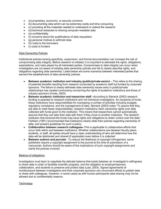 (a) proprietary, economic, or security concerns
 (b) documenting data which can be extremely costly and time consuming
 (c) providing all the materials needed to understand or extend the research
 (d) technical obstacles to sharing computer-readable data
 (e) confidentiality
 (f) concerns about the qualifications of data requesters
 (g) personal motives to withhold data
 (h) costs to the borrowers
 (i) costs to funders
Data Ownership Policies
Institutional policies lacking specificity, supervision, and formal documentation can increase the risk of
compromising data integrity. Before research is initiated, it is important to delineate the rights, obligations,
expectations, and roles played by all interested parties. Compromises to data integrity can occur when
investigators are not aware of existing data ownership policies and fail to clearly describe rights, and
obligations regarding data ownership. Listed below are some scenarios between interested parties that
warrant the establishment of data ownership policies
 Between academic institution and industry (public/private sector) – This refers to the sharing
of potential benefits resulting from research conducted by academic staff but funded by corporate
sponsors. The failure to clearly delineate data ownership issues early in public/private
relationships has created controversy concerning the rights of academic institutions and those of
industry sponsors (Foote, 2003).
 Between academic institution and researcher staff –According to Steneck (2003) research
funding is awarded to research institutions and not individual investigators. As recipients of funds,
these institutions have responsibilities for overseeing a number of activities including budgets,
regulatory compliance, and the management of data. Steneck (2003) notes “To assure that they
are able to meet these responsibilities, research institutions claim ownership rights over data
collected with funds given to the institution. This means that researchers cannot automatically
assume that they can take their data with them if they move to another institution. The research
institution that received the funds may have rights and obligations to retain control over the data”.
Fishbein (1991) recommended that institutions clearly state their policies regarding ownership of
data, and present guidelines for such a policy.
 Collaboration between research colleagues–This is applicable to collaborative efforts that
occur both within and between institutions. Whether collaborations are between faculty peers,
students, or staff, all parties should have a clear understanding of who will determine how the
data will be distributed and shared (if applicable) even before it is collected.
 Between authors and journals - To reduce the likelihood of copyright infringement, some
publishers require a copyright assignment to the journal at the time of submission of a
manuscript. Authors should be aware of the implications of such copyright assignments and
clarify the policies involved.
Balance of obligations
Investigators must learn to negotiate the delicate balance that exists between an investigator’s willingness
to share data in order to facilitate scientific progress, and the obligation to employer/sponsor,
collaborators, and students to preserve and protect data (Last, 2003). Signed agreements of
nondisclosure between investigators and their corporate sponsors can circumvent efforts to publish data
or share with colleagues. However, in some cases as with human participants data sharing may not be
allowed due to confidentiality reasons.
Technology
 