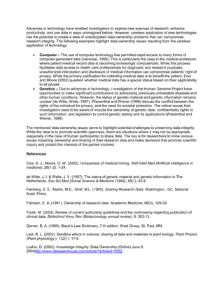 Advances in technology have enabled investigators to explore new avenues of research, enhance
productivity, and use data in ways unimagined before. However, careless application of new technologies
has the potential to create a slew of unanticipated data ownership problems that can compromise
research integrity. The following examples highlight data ownership issues resulting from the careless
application of technology:
 Computer – The use of computer technology has permitted rapid access to many forms of
computer-generated data (Veronesi, 1999). This is particularly the case in the medical profession
where patient medical record data is becoming increasingly computerized. While this process
facilitates data access to health care professionals for diagnostic and research purposes,
unauthorized interception and disclosure of medical information can compromise patients’ right of
privacy. While the primary justification for collecting medical data is to benefit the patient, Cios
and Moore (2002) question whether medical data has a special status based on their applicability
to all people.
 Genetics – Due to advances in technology, i nvestigators of the Human Genome Project have
opportunities to make significant contributions by addressing previously untreatable diseases and
other human conditions. However, the status of genetic material and genetic information remains
unclear (de Witte, Welie, 1997). Wiesenthal and Wiener (1996) discuss the conflict between the
rights of the individual for privacy, and the need for societal protection. The critical issues that
investigators need to be aware of include the ownership of genetic data, confidentiality rights to
such information, and legislation to control genetic testing and its applications (Wiesenthal and
Wiener, 1996).
The mentioned data ownership issues serve to highlight potential challenges to preserving data integrity.
While the ideal is to promote scientific openness, there are situations where it may not be appropriate
(especially in the case of human participants) to share data. The key is for researchers to know various
issues impacting ownership and sharing of their research data and make decisions that promote scientific
inquiry and protect the interests of the parties involved.
References
Cios, K. J., Moore, G. W. (2002). Uniqueness of medical mining. Artif Intell Med (Artificial intelligence in
medicine), 26(1-2): 1-24.
de Witte, J. I. & Welie, J. V. (1997). The status of genetic material and genetic information in The
Netherlands. Soc Sci Med (Social Science & Medicine (1982), 45(1): 45-9.
Fienberg, S. E., Martin, M.E., Straf, M.L. (1985). Sharing Research Data. Washington , DC: National
Acad. Press.
Fishbein, E. A. (1991). Ownership of research data. Academic Medicine, 66(3), 129-33.
Foote, M. (2003). Review of current authorship guidelines and the controversy regarding publication of
clinical data. Biotechnol Annu Rev (Biotechnology annual review), 9: 303-13.
Garner, B. A. (1999). Black’s Law Dictionary, 7 th edition. West Group, St. Paul, MN.
Last, R. L. (2003). Sandbox ethics in science: sharing of data and materials in plant biology. Plant Physiol
(Plant physiology.), 132(1): 17-8.
Loshin, D. (2002). Knowledge Integrity: Data Ownership (Online) June 8,
2004http://www.datawarehouse.com/article/?articleid=3052
 