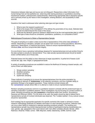 Interactions between data type and source are not infrequent. Researchers collect information from
human beings that can be qualitative (ex. observing child rearing practices) or quantitative (recording
biochemical markers, anthropometric measurements). Determining appropriate data is discipline-specific
and is primarily driven by the nature of the investigation, existing literature, and accessibility to data
sources.
Questions that need to addressed when selecting data type and type include:
1. What is (are) the research question(s)?
2. What is the scope of the investigation? (This defines the parameters of any study. Selected data
should not extend beyond the scope of the study).
3. What has the literature (previous research) determined to be the most appropriate data to collect?
4. What type of data should be considered: quantitative, qualitative, or a composite of both?
Methodological Procedures to Obtain a Representative Sample
The goal of sampling is to select a data source that is representative of the entire data universe of
interest. Depending on discipline, samples can be drawn from human or animal populations, laboratory
specimens, observations, or historical documents. Failure to ensure representativeness may
introduce bias, and thus compromise data integrity.
It is one thing to have a sampling methodology designed for representativeness and yet another thing for
the data sample to actually be representative. Thus, data sample representativeness should be tested
and/or verified before use of those data.
Potential biases limit the ability to draw inferences to larger populations. A partial list of biases could
include sex, age, race, height, or geographical locale.
A variety of sampling procedures are available to reduce the likelihood of drawing a biased sample, and
some of them are listed below:
1. Simple random sampling
2. Stratified sampling
3. Cluster sampling
4. Systematic sampling
These methods of sampling try to ensure the representativeness from the entire population by
incorporating an element of ‘randomness’ to the selection procedure, and thus a greater ability to
generalize findings to the targeted population. These methods contrast sharply with
the ‘convenience’ sample where little or no attempt is made to ensure representativeness.
Random sampling procedures common in quantitative research contrasts with the predominant type of
sampling conducted in qualitative research. Since investigators may be focusing on a small numbers of
cases, sampling procedures are often purposive or theoretical rather than random. According to
Savenye and Robinson (2004), “For the study to be valid, the reader should be able to believe that a
representative sample of involved individuals was observed. The “multiple realities” of any cultural context
should be represented.
Each strategy has its appropriate application for specific scenarios (the reader is advised to review
research methodology textbooks for detailed information on each sampling procedure). Selection bias
can occur when failing to implement a selected sampling procedure properly. The resulting non-
representative sample may exhibit disproportionate numbers of participants sharing characteristics (ex.
race, gender, age, geographic) that could interact with main effect variables (Skodol, Bender, 2003;
Robinson, Woerner, Pollak, Lerner, 1996; Maynard, Selker, Beshansky, Griffith, Schmid, Califf,
 