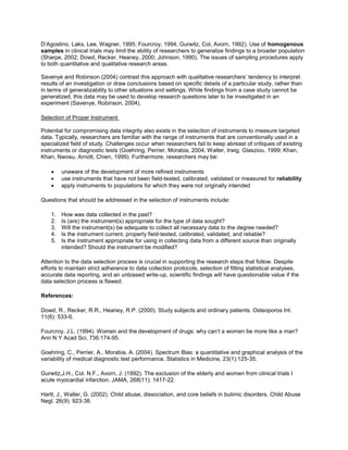 D’Agostino, Laks, Lee, Wagner, 1995; Fourcroy, 1994; Gurwitz, Col, Avorn, 1992). Use of homogenous
samples in clinical trials may limit the ability of researchers to generalize findings to a broader population
(Sharpe, 2002; Dowd, Recker, Heaney, 2000; Johnson, 1990). The issues of sampling procedures apply
to both quantitative and qualitative research areas.
Savenye and Robinson (2004) contrast this approach with qualitative researchers’ tendency to interpret
results of an investigation or draw conclusions based on specific details of a particular study, rather than
in terms of generalizability to other situations and settings. While findings from a case study cannot be
generalized, this data may be used to develop research questions later to be investigated in an
experiment (Savenye, Robinson, 2004).
Selection of Proper Instrument
Potential for compromising data integrity also exists in the selection of instruments to measure targeted
data. Typically, researchers are familiar with the range of instruments that are conventionally used in a
specialized field of study. Challenges occur when researchers fail to keep abreast of critiques of existing
instruments or diagnostic tests (Goehring, Perrier, Morabia, 2004; Walter, Irwig, Glasziou, 1999; Khan,
Khan, Nwosu, Arnott, Chien, 1999). Furthermore, researchers may be:
 unaware of the development of more refined instruments
 use instruments that have not been field-tested, calibrated, validated or measured for reliability
 apply instruments to populations for which they were not originally intended
Questions that should be addressed in the selection of instruments include:
1. How was data collected in the past?
2. Is (are) the instrument(s) appropriate for the type of data sought?
3. Will the instrument(s) be adequate to collect all necessary data to the degree needed?
4. Is the instrument current, properly field-tested, calibrated, validated, and reliable?
5. Is the instrument appropriate for using in collecting data from a different source than originally
intended? Should the instrument be modified?
Attention to the data selection process is crucial in supporting the research steps that follow. Despite
efforts to maintain strict adherence to data collection protocols, selection of fitting statistical analyses,
accurate data reporting, and an unbiased write-up, scientific findings will have questionable value if the
data selection process is flawed.
References:
Dowd, R., Recker, R.R., Heaney, R.P. (2000). Study subjects and ordinary patients. Osteoporos Int.
11(6): 533-6.
Fourcroy, J.L. (1994). Women and the development of drugs: why can’t a women be more like a man?
Ann N Y Acad Sci, 736:174-95.
Goehring, C., Perrier, A., Morabia, A. (2004). Spectrum Bias: a quantitative and graphical analysis of the
variability of medical diagnostic test performance. Statistics in Medicine, 23(1):125-35.
Gurwitz,J.H., Col. N.F., Avorn, J. (1992). The exclusion of the elderly and women from clinical trials I
acute myocardial infarction. JAMA, 268(11): 1417-22.
Hartt, J., Waller, G. (2002). Child abuse, dissociation, and core beliefs in bulimic disorders. Child Abuse
Negl. 26(9): 923-38.
 