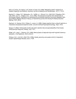 Kahn, K.S, Khan, S.F, Nwosu, C.R, Arnott, N, Chien, P.F.(1999). Misleading authors’ inferences in
obstetric diagnostic test literature. American Journal of Obstetrics and Gynaecology., 181(1`), 112-5.
Maynard, C., Selker, H.P., Beshansky, J.R.., Griffith, J.L., Schmid, C.H., Califf, R.M., D’Agostino, R.B.,
Laks, M.M., Lee, K.L., Wagner, G.S., : et al. (1995). The exclusions of women from clinical trials of
thrombolytic therapy: implications for developing the thrombolytic predictive instrument database. Med
Decis Making (Medical Decision making: an international journal of the Society for Medical Decision
Making), 15(1): 38-43.
Robinson, D., Woerner, M.G., Pollack, S., Lerner, G. (1996). Subject selection bias in clinical: data from a
multicenter schizophrenia treatment center. Journal of Clinical Psychopharmacology, 16(2): 170-6.
Sharpe, N. (2002). Clinical trials and the real world: selection bias and generalisability of trial results.
Cardiovascular Drugs and Therapy, 16(1): 75-7.
Walter, S.D., Irwig, L., Glasziou, P.P. (1999). Meta-analysis of diagnostic tests with imperfect reference
standards. J Clin Epidemiol., 52(10): 943-51.
Whitney, C.W., Lind, B.K., Wahl, P.W. (1998). Quality assurance and quality control in longitudinal
studies. Epidemiologic Reviews, 20(1): 71-80.
 