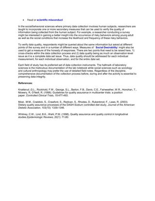  fraud or scientific misconduct
In the social/behavioral sciences where primary data collection involves human subjects, researchers are
taught to incorporate one or more secondary measures that can be used to verify the quality of
information being collected from the human subject. For example, a researcher conducting a survey
might be interested in gaining a better insight into the occurrence of risky behaviors among young adult
as well as the social conditions that increase the likelihood and frequency of these risky behaviors.
To verify data quality, respondents might be queried about the same information but asked at different
points of the survey and in a number of different ways. Measures of ‘ Social Desirability’ might also be
used to get a measure of the honesty of responses. There are two points that need to be raised here, 1)
cross-checks within the data collection process and 2) data quality being as much an observation-level
issue as it is a complete data set issue. Thus, data quality should be addressed for each individual
measurement, for each individual observation, and for the entire data set.
Each field of study has its preferred set of data collection instruments. The hallmark of laboratory
sciences is the meticulous documentation of the lab notebook while social sciences such as sociology
and cultural anthropology may prefer the use of detailed field notes. Regardless of the discipline,
comprehensive documentation of the collection process before, during and after the activity is essential to
preserving data integrity.
References:
Knatterud.,G.L., Rockhold, F.W., George, S.L., Barton, F.B., Davis, C.E., Fairweather, W.R., Honohan, T.,
Mowery, R, O’Neill, R. (1998). Guidelines for quality assurance in multicenter trials: a position
paper. Controlled Clinical Trials, 19:477-493.
Most, .M.M., Craddick, S., Crawford, S., Redican, S., Rhodes, D., Rukenbrod, F., Laws, R. (2003).
Dietary quality assurance processes of the DASH-Sodium controlled diet study. Journal of the American
Dietetic Association, 103(10): 1339-1346.
Whitney, C.W., Lind, B.K., Wahl, P.W. (1998). Quality assurance and quality control in longitudinal
studies.Epidemiologic Reviews, 20(1): 71-80.
 