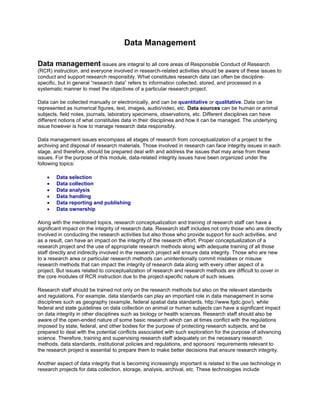 Data Management
Data management issues are integral to all core areas of Responsible Conduct of Research
(RCR) instruction, and everyone involved in research-related activities should be aware of these issues to
conduct and support research responsibly. What constitutes research data can often be discipline-
specific, but in general “research data” refers to information collected, stored, and processed in a
systematic manner to meet the objectives of a particular research project.
Data can be collected manually or electronically, and can be quantitative or qualitative. Data can be
represented as numerical figures, text, images, audio/video, etc. Data sources can be human or animal
subjects, field notes, journals, laboratory specimens, observations, etc. Different disciplines can have
different notions of what constitutes data in their disciplines and how it can be managed. The underlying
issue however is how to manage research data responsibly.
Data management issues encompass all stages of research from conceptualization of a project to the
archiving and disposal of research materials. Those involved in research can face integrity issues in each
stage, and therefore, should be prepared deal with and address the issues that may arise from these
issues. For the purpose of this module, data-related integrity issues have been organized under the
following topics:
 Data selection
 Data collection
 Data analysis
 Data handling
 Data reporting and publishing
 Data ownership
Along with the mentioned topics, research conceptualization and training of research staff can have a
significant impact on the integrity of research data. Research staff includes not only those who are directly
involved in conducting the research activities but also those who provide support for such activities, and
as a result, can have an impact on the integrity of the research effort. Proper conceptualization of a
research project and the use of appropriate research methods along with adequate training of all those
staff directly and indirectly involved in the research project will ensure data integrity. Those who are new
to a research area or particular research methods can unintentionally commit mistakes or misuse
research methods that can impact the integrity of research data along with every other aspect of a
project. But issues related to conceptualization of research and research methods are difficult to cover in
the core modules of RCR instruction due to the project-specific nature of such issues.
Research staff should be trained not only on the research methods but also on the relevant standards
and regulations. For example, data standards can play an important role in data management in some
disciplines such as geography (example, federal spatial data standards, http://www.fgdc.gov/), while
federal and state guidelines on data collection on animal or human subjects can have a significant impact
on data integrity in other disciplines such as biology or health sciences. Research staff should also be
aware of the open-ended nature of some basic research which can at times conflict with the regulations
imposed by state, federal, and other bodies for the purpose of protecting research subjects, and be
prepared to deal with the potential conflicts associated with such exploration for the purpose of advancing
science. Therefore, training and supervising research staff adequately on the necessary research
methods, data standards, institutional policies and regulations, and sponsors’ requirements relevant to
the research project is essential to prepare them to make better decisions that ensure research integrity.
Another aspect of data integrity that is becoming increasingly important is related to the use technology in
research projects for data collection, storage, analysis, archival, etc. These technologies include
 