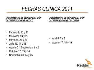FECHAS CLINICA 2011 LABORATORIO DE ESPECIALIZACIÓN DATAMANAGEMENT MEXICO Febrero 9, 10 y 11 Marzo 23, 24 y 25 Mayo 25, 26 y 27 Julio 13, 14 y 15 Agosto 31, Septiembre 1 y 2 Octubre 12, 13 y 14 Noviembre 23, 24 y 25 LABORATORIO DE ESPECIALIZACIÓN DATAMANAGEMENT COLOMBIA Abril 6, 7 y 8 Agosto 17, 18 y 19 