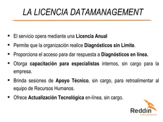 LA LICENCIA DATAMANAGEMENT El servicio opera mediante una  Licencia Anual Permite que la organización realice  Diagnósticos sin Límite . Proporciona el acceso para dar respuesta a  Diagnósticos en línea.   Otorga  capacitación para especialistas  internos, sin cargo para la empresa. Brinda sesiones de  Apoyo Técnico , sin cargo, para retroalimentar al equipo de Recursos Humanos. Ofrece  Actualización Tecnológica  en-línea, sin cargo. 