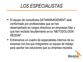 LOS ESPECIALISTAS El equipo de consultores DATAMANAGEMENT está conformado por profesionales que se han desempeñado en cargos directivos en empresas líder y que han recibido facultamiento en la “METODOLOGÍA REDDIN”  Entrenamos un cuadro de especialistas internos de su empresa con los que integramos un equipo de trabajo para aportar las soluciones que su empresa necesita 