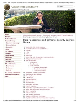 10/23/13 Data Management and Computer SecurityBusiness Manual / Mainframe (NWRDC) Support Services / - Computing / Information TechnologyServices / F…
its.fsu.edu/Computing/Mainframe-NWRDC-Support-Services/Data-Management-and-Computer-Security-Business-Manual#6 1/13
ITS Search
Information Technology Services / - Computing / Mainframe (NWRDC) Support Services /
Data Management and Computer Security Business Manual
Data Management and Computer Security Business
Manual
1. Section 282.318, Florida Statutes
2. Chancellor's Memorandum,CM-87-001.1
3. Purpose
4. Policy
5. Scope
6. Definitions
7. Ownership, Data Management, and Accountability
8. Delegation of Responsibility
9. Data Management
Data Trustee
Data Steward
Data Custodian
Database Administrator
Security Administrator
Computer Operations
10. Information Systems Development
11. Resolution of Data Disputes
12. Sensitive Data
13. Critical Data
14. Risk Management
15. Risk Analysis
16. Documentation
17. Backup and Recovery
18. Incident Reporting
19. Information System Development and Acquisition
20. Online Data Access and Security Guidelines
21. Online Availability
22. Authorized Access
23. User IDs and Passwords
24. Departmental Security Coordinator
25. Departmental Security Coordinator Responsibilities
Home
About Us
Featured Projects
Service Catalog
- Classroom Technology
- Communications
- Computing
- Email
- IT Security
- Network
- Public Safety
- Software
- Storage
- Web Services
ITS Service Desk
- Departments
- Employees
- Students
ITS Policies & Guidelines
Student Technology Fee
FAQs
Information Technology Services QUICKLINKS
 