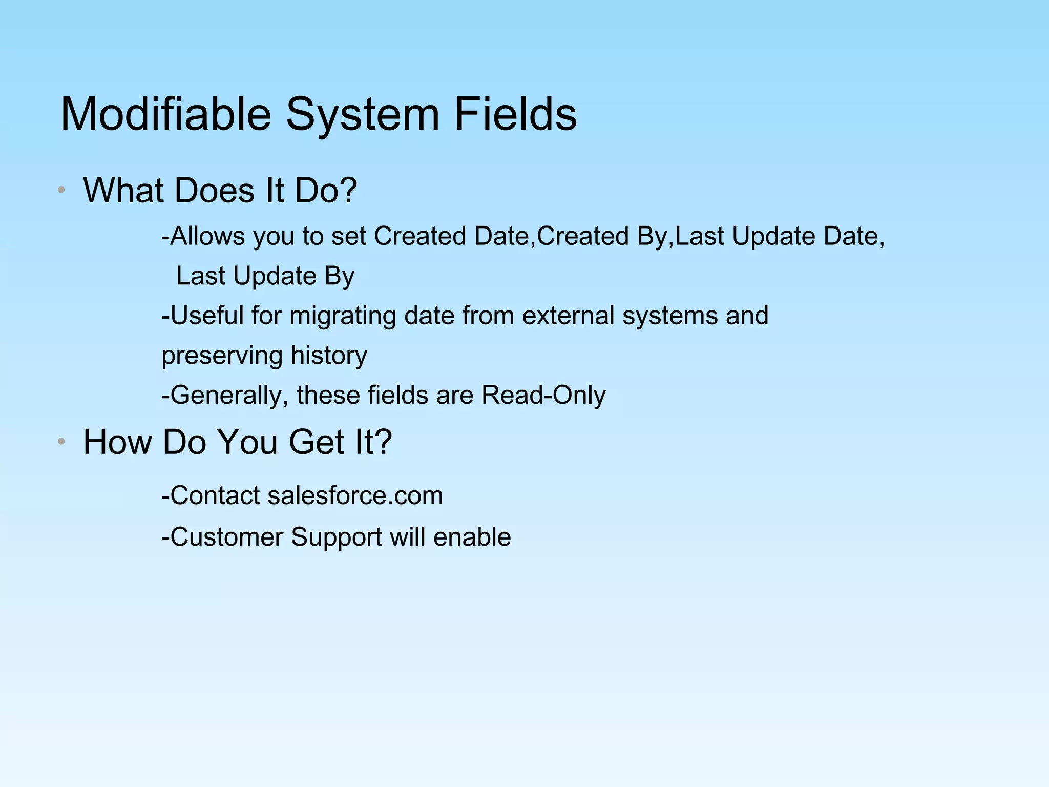 Modifiable System Fields
• What Does It Do?
-Allows you to set Created Date,Created By,Last Update Date,
Last Update By
-Useful for migrating date from external systems and
preserving history
-Generally, these fields are Read-Only
• How Do You Get It?
-Contact salesforce.com
-Customer Support will enable
 