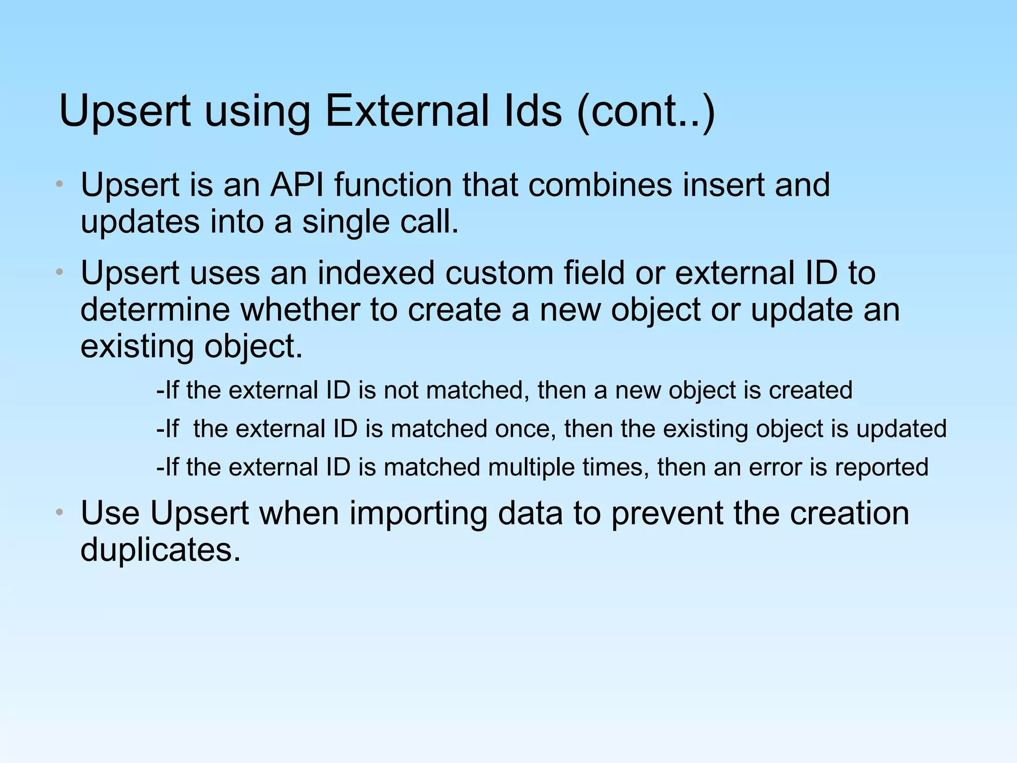 Upsert using External Ids (cont..)
• Upsert is an API function that combines insert and
updates into a single call.
• Upsert uses an indexed custom field or external ID to
determine whether to create a new object or update an
existing object.
-If the external ID is not matched, then a new object is created
-If the external ID is matched once, then the existing object is updated
-If the external ID is matched multiple times, then an error is reported
• Use Upsert when importing data to prevent the creation
duplicates.
 