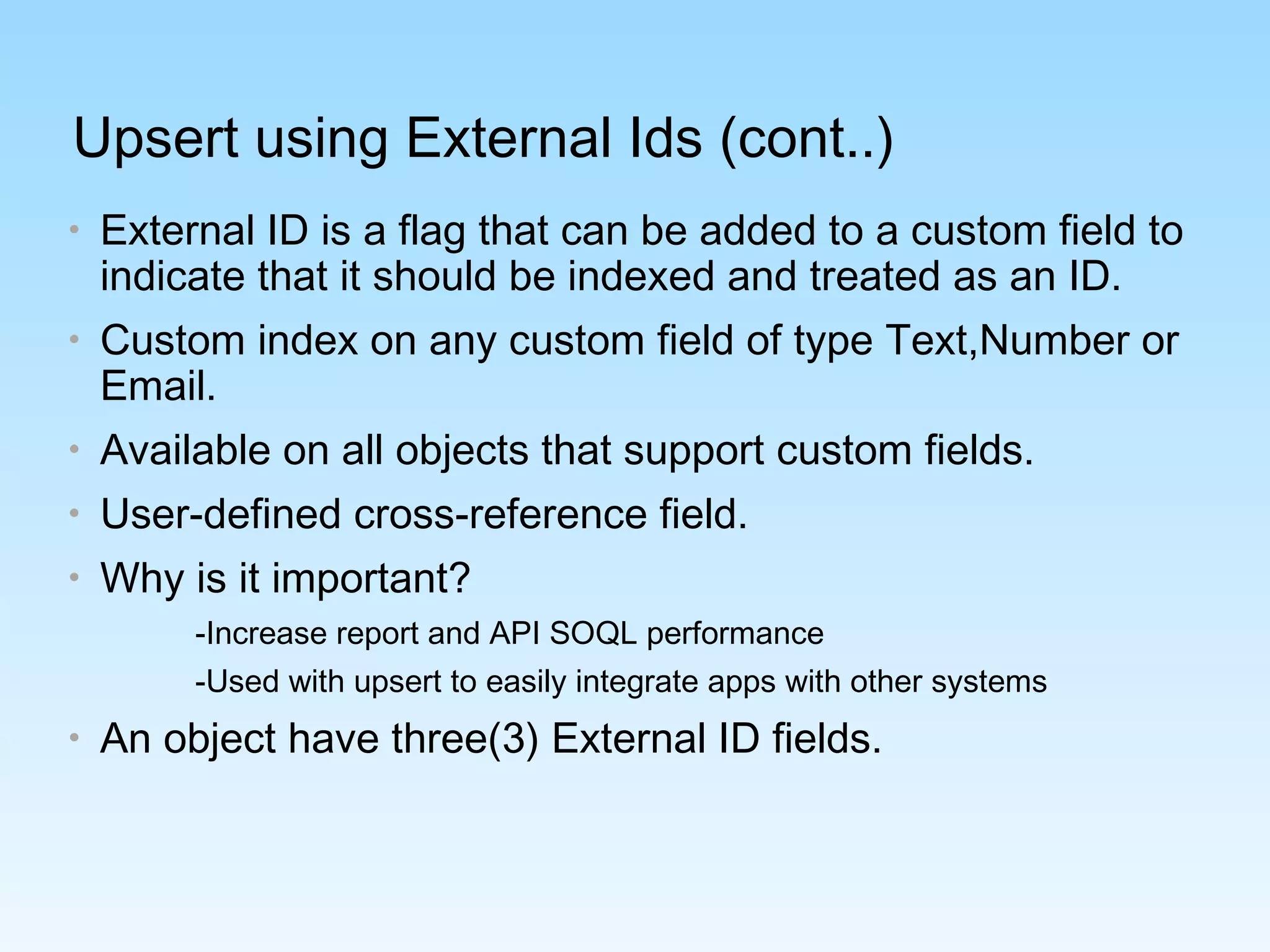 Upsert using External Ids (cont..)
• External ID is a flag that can be added to a custom field to
indicate that it should be indexed and treated as an ID.
• Custom index on any custom field of type Text,Number or
Email.
• Available on all objects that support custom fields.
• User-defined cross-reference field.
• Why is it important?
-Increase report and API SOQL performance
-Used with upsert to easily integrate apps with other systems
• An object have three(3) External ID fields.
 