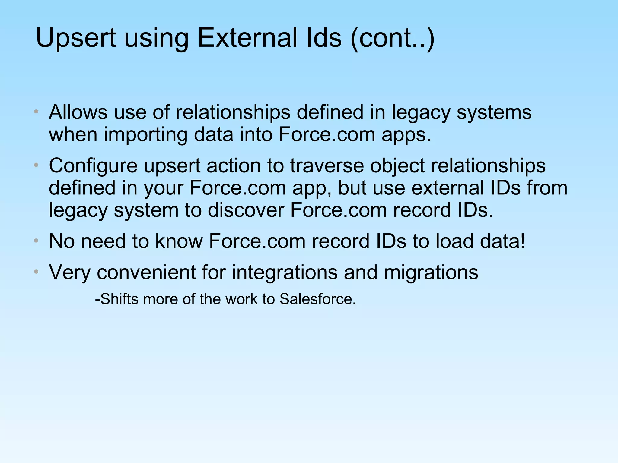Upsert using External Ids (cont..)
• Allows use of relationships defined in legacy systems
when importing data into Force.com apps.
• Configure upsert action to traverse object relationships
defined in your Force.com app, but use external IDs from
legacy system to discover Force.com record IDs.
• No need to know Force.com record IDs to load data!
• Very convenient for integrations and migrations
-Shifts more of the work to Salesforce.
 