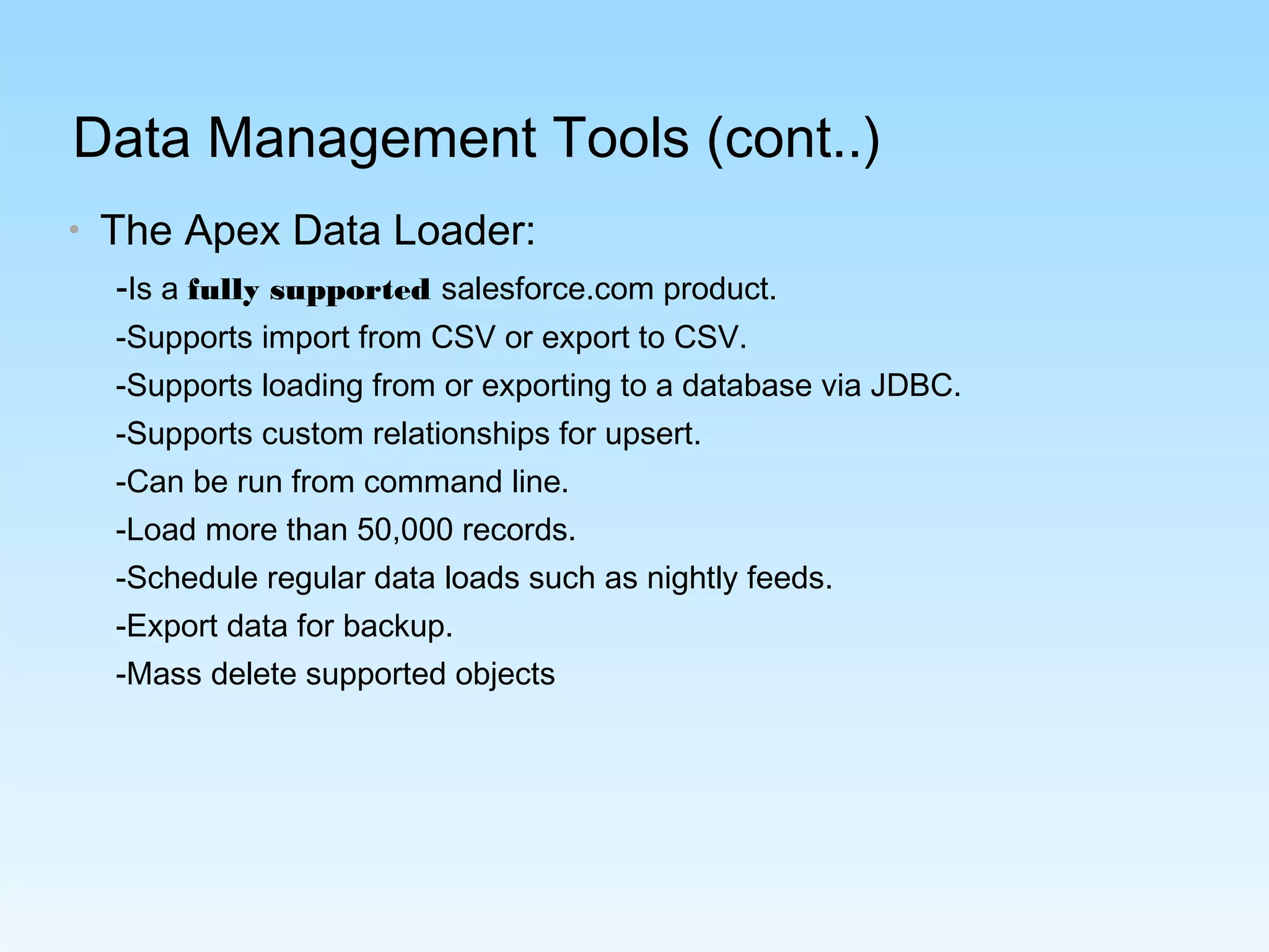 Data Management Tools (cont..)
• The Apex Data Loader:
-Is a fully supported salesforce.com product.
-Supports import from CSV or export to CSV.
-Supports loading from or exporting to a database via JDBC.
-Supports custom relationships for upsert.
-Can be run from command line.
-Load more than 50,000 records.
-Schedule regular data loads such as nightly feeds.
-Export data for backup.
-Mass delete supported objects
 