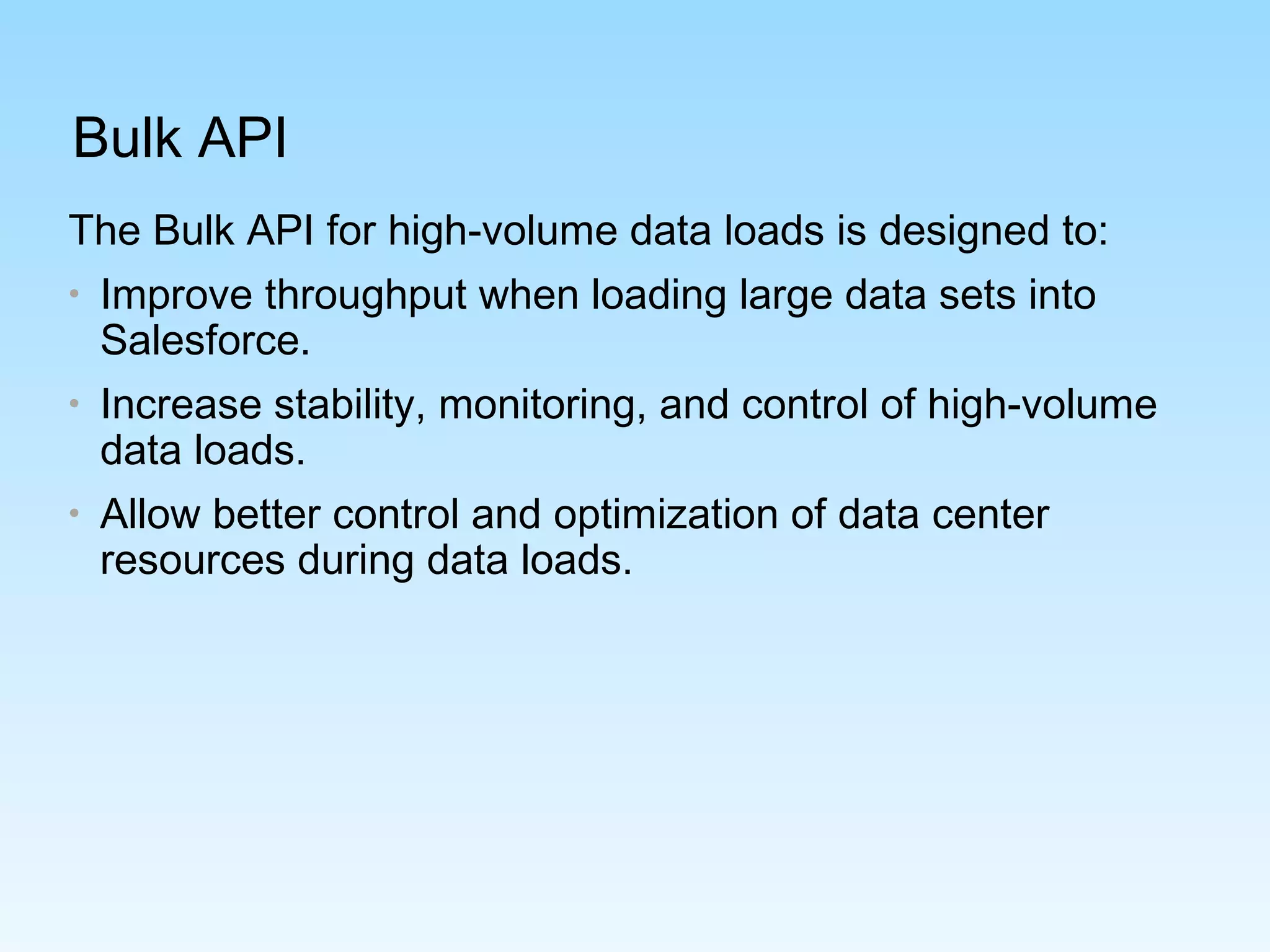 Bulk API
The Bulk API for high-volume data loads is designed to:
• Improve throughput when loading large data sets into
Salesforce.
• Increase stability, monitoring, and control of high-volume
data loads.
• Allow better control and optimization of data center
resources during data loads.
 