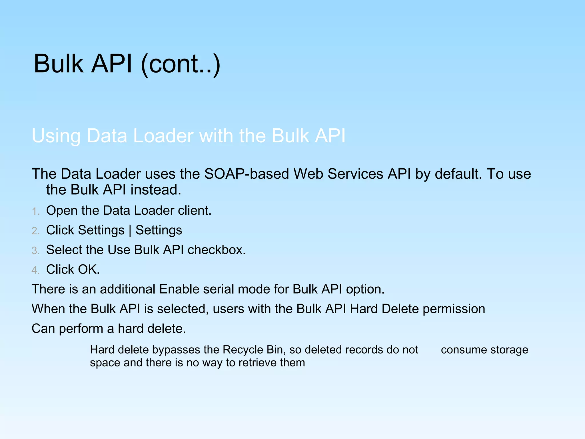 Bulk API (cont..)
The Data Loader uses the SOAP-based Web Services API by default. To use
the Bulk API instead.
1. Open the Data Loader client.
2. Click Settings | Settings
3. Select the Use Bulk API checkbox.
4. Click OK.
There is an additional Enable serial mode for Bulk API option.
When the Bulk API is selected, users with the Bulk API Hard Delete permission
Can perform a hard delete.
Hard delete bypasses the Recycle Bin, so deleted records do not consume storage
space and there is no way to retrieve them
Using Data Loader with the Bulk API
 
