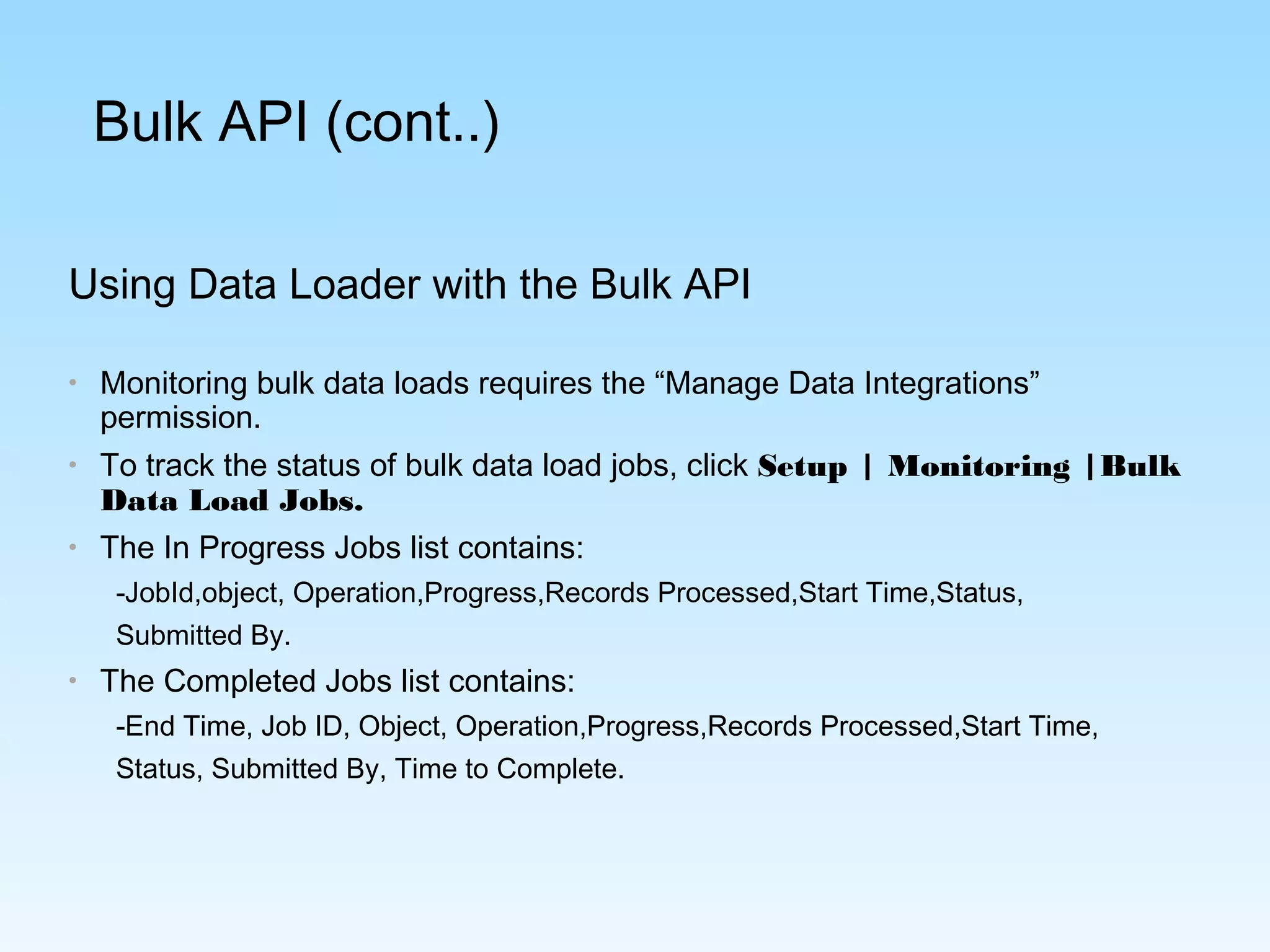 Using Data Loader with the Bulk API
• Monitoring bulk data loads requires the “Manage Data Integrations”
permission.
• To track the status of bulk data load jobs, click Setup | Monitoring |Bulk
Data Load Jobs.
• The In Progress Jobs list contains:
-JobId,object, Operation,Progress,Records Processed,Start Time,Status,
Submitted By.
• The Completed Jobs list contains:
-End Time, Job ID, Object, Operation,Progress,Records Processed,Start Time,
Status, Submitted By, Time to Complete.
Bulk API (cont..)
 