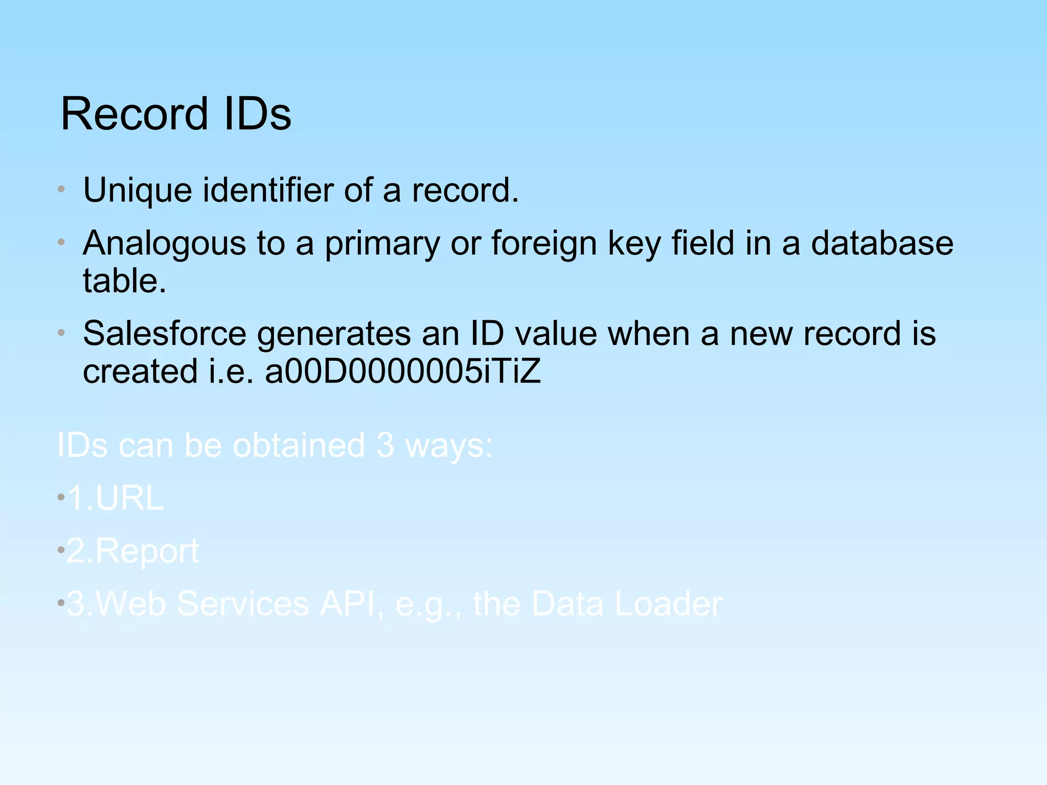 Record IDs
• Unique identifier of a record.
• Analogous to a primary or foreign key field in a database
table.
• Salesforce generates an ID value when a new record is
created i.e. a00D0000005iTiZ
IDs can be obtained 3 ways:
•1.URL
•2.Report
•3.Web Services API, e.g., the Data Loader
 