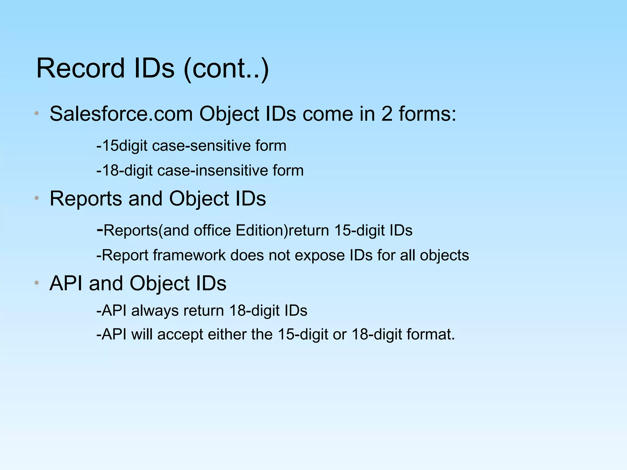 Record IDs (cont..)
• Salesforce.com Object IDs come in 2 forms:
-15digit case-sensitive form
-18-digit case-insensitive form
• Reports and Object IDs
-Reports(and office Edition)return 15-digit IDs
-Report framework does not expose IDs for all objects
• API and Object IDs
-API always return 18-digit IDs
-API will accept either the 15-digit or 18-digit format.
 